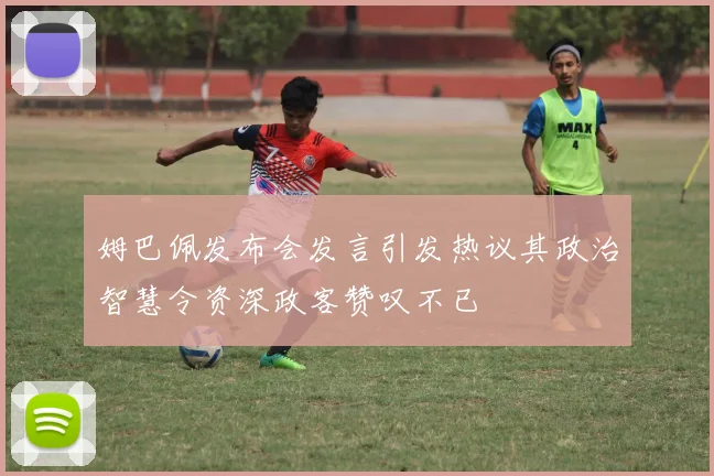 姆巴佩发布会发言引发热议其政治智慧令资深政客赞叹不已