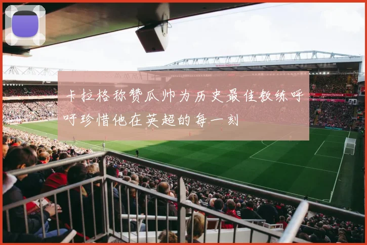 卡拉格称赞瓜帅为历史最佳教练呼吁珍惜他在英超的每一刻