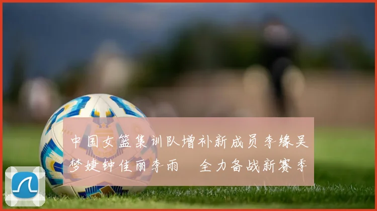中国女篮集训队增补新成员李缘吴梦婕钟佳丽李雨汧全力备战新赛季