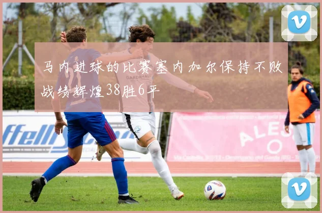 马内进球的比赛塞内加尔保持不败战绩辉煌38胜6平