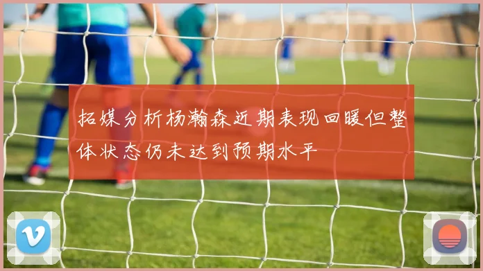 拓媒分析杨瀚森近期表现回暖但整体状态仍未达到预期水平
