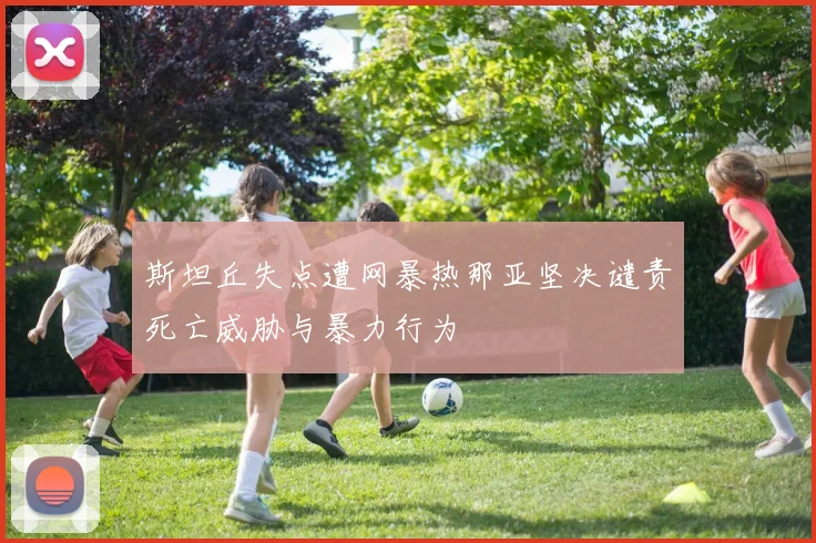 斯坦丘失点遭网暴热那亚坚决谴责死亡威胁与暴力行为