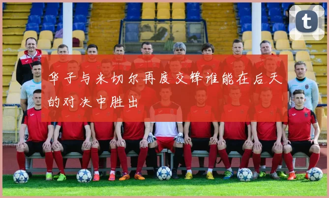 华子与米切尔再度交锋谁能在后天的对决中胜出