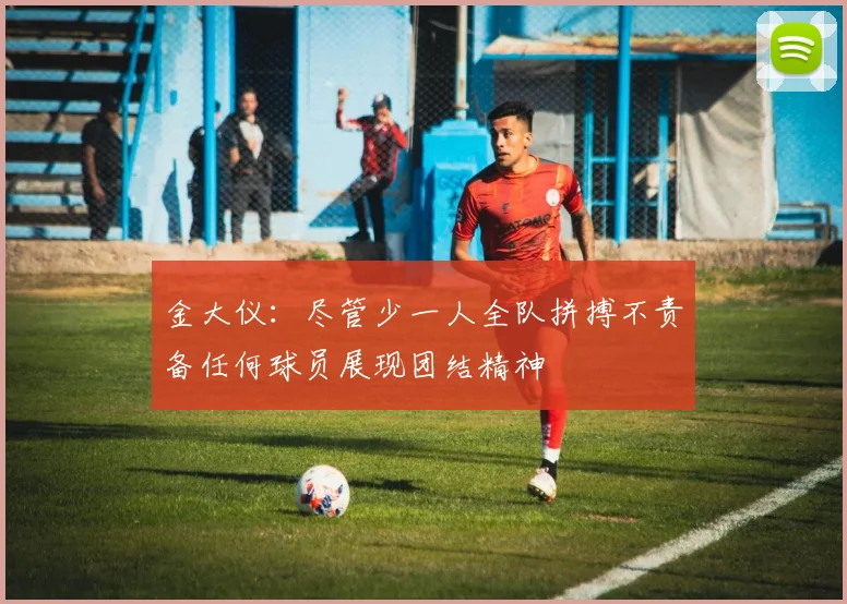 金大仪：尽管少一人全队拼搏不责备任何球员展现团结精神