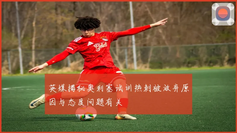 英媒揭秘奥利塞试训热刺被放弃原因与态度问题有关