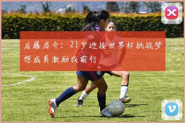 后藤启介：21岁迎接世界杯挑战梦想成真激励我前行