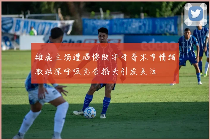 雄鹿主场遭遇惨败字母哥末节情绪激动深呼吸无奈摇头引发关注