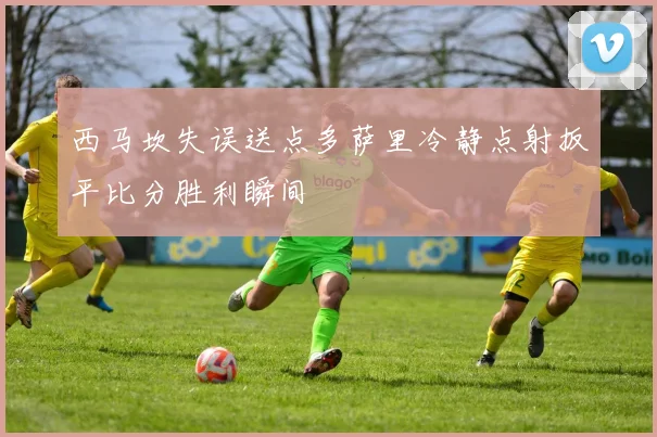西马坎失误送点多萨里冷静点射扳平比分胜利瞬间