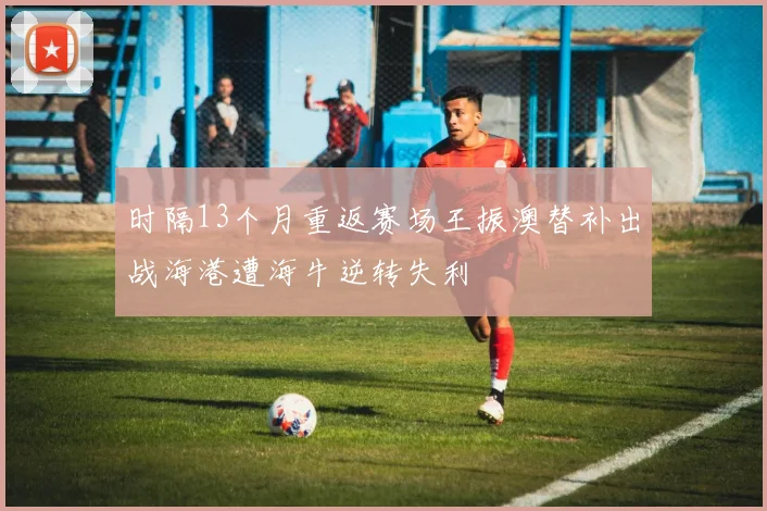 时隔13个月重返赛场王振澳替补出战海港遭海牛逆转失利