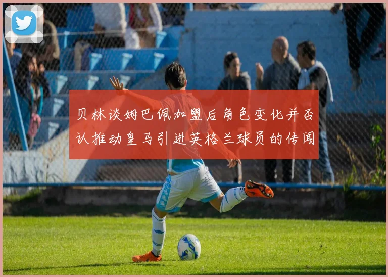 贝林谈姆巴佩加盟后角色变化并否认推动皇马引进英格兰球员的传闻